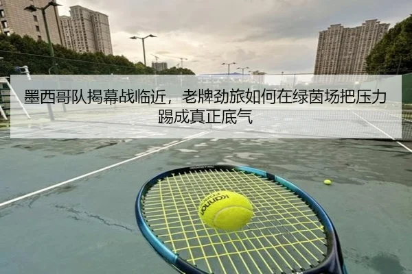 墨西哥队揭幕战临近，老牌劲旅如何在绿茵场把压力踢成真正底气